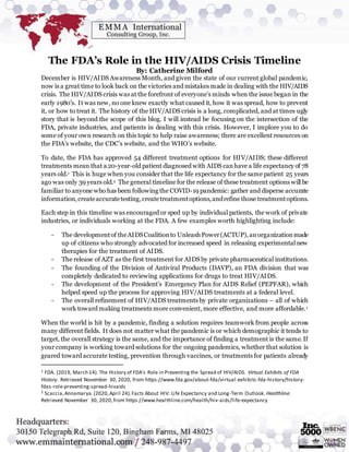 The FDA’s Role in the HIV/AIDS Crisis Timeline
By: Catherine Milford
December is HIV/AIDS Awareness Month, and given the state of our current global pandemic,
now is a great time to look back on the victories and mistakes made in dealing with the HIV/AIDS
crisis. The HIV/AIDS crisis was at the forefront of everyone’s minds when the issue began in the
early 1980’s. It was new, no one knew exactly what caused it, how it was spread, how to prevent
it, or how to treat it. The history of the HIV/AIDS crisis is a long, complicated, and at times ugly
story that is beyond the scope of this blog. I will instead be focusing on the intersection of the
FDA, private industries, and patients in dealing with this crisis. However, I implore you to do
some of your own research on this topic to help raise awareness; there are excellent resources on
the FDA’s website, the CDC’s website, and the WHO’s website.
To date, the FDA has approved 54 different treatment options for HIV/AIDS; these different
treatments mean that a 20-year-old patient diagnosed with AIDS canhave a life expectancy of 78
years old.1 This is huge when you consider that the life expectancy for the same patient 25 years
ago was only 39 years old.2 The general timeline for the release of these treatment options will be
familiar to anyone who has been following the COVID-19 pandemic: gather and disperse accurate
information,createaccuratetesting,createtreatmentoptions,andrefine those treatmentoptions.
Each step in this timeline was encouraged or sped up by individual patients, the work of private
industries, or individuals working at the FDA. A few examples worth highlighting include:
- The developmentof theAIDSCoalitionto Unleash Power(ACTUP),anorganizationmade
up of citizens who strongly advocated for increased speed in releasing experimental new
therapies for the treatment of AIDS.
- The release of AZT as the first treatment for AIDS by private pharmaceutical institutions.
- The founding of the Division of Antiviral Products (DAVP), an FDA division that was
completely dedicated to reviewing applications for drugs to treat HIV/AIDS.
- The development of the President’s Emergency Plan for AIDS Relief (PEPFAR), which
helped speed up the process for approving HIV/AIDS treatments at a federal level.
- The overall refinement of HIV/AIDS treatments by private organizations – all of which
work toward making treatments more convenient, more effective, and more affordable.1
When the world is hit by a pandemic, finding a solution requires teamwork from people across
many different fields. It does not matter what the pandemic is or which demographic it tends to
target, the overall strategy is the same, and the importance of finding a treatment is the same. If
your company is working toward solutions for the ongoing pandemics, whether that solution is
geared toward accurate testing, prevention through vaccines, or treatments for patients already
1 FDA. (2019, March 14). The History of FDA’s Role in Preventing the Spread of HIV/AIDS. Virtual Exhibits of FDA
History. Retrieved November 30, 2020, from https://www.fda.gov/about-fda/virtual-exhibits-fda-history/history-
fdas-role-preventing-spread-hivaids
2 Scaccia,Annamarya.(2020,April 24).Facts About HIV: Life Expectancy and Long-Term Outlook. Healthline.
Retrieved November 30, 2020,from https://www.healthline.com/health/hiv-aids/life-expectancy
 