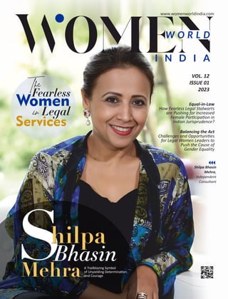 VOL. 12
ISSUE 01
2023
Balancing the Act
Challenges and Opportuni es
for Legal Women Leaders to
Push the Cause of
Gender Equality
W O R L D
I N D I A
Equal-in-Law
How Fearless Legal Stalwarts
are Pushing for Increased
Female Par cipa on in
Indian Jurisprudence?
Shilpa Bhasin
Mehra,
Independent
Consultant
S A Trailblazing Symbol
of Unyielding Determina on
and Courage
ilpa
hilpa
Bhasin
The
Fearless
Women
in Legal
Services
h
Mehra
Mehra
www.womenworldindia.com
 