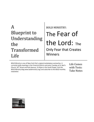 A                                                   BOLD MINISTRY:

Blueprint to                                        The Fear of
Understanding
the                                                 the Lord: The
Transformed                                         Only Fear that Creates
                                                    Winners
Life
BOLD Ministry is one of New York City’s original marketplace outreaches. It
currently holds meetings in the Financial District and every Tuesday at St. Bart’s   Life Comes
Church, 50th Street and Park Avenue, 12:45pm in the Small Chapel. Visit the          with Tests:
BOLD Ministry blog www.boldministry.org/ and subscribe to the BOLD monthly
newsletter.                                                                          Take Notes
 