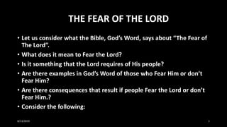 THE FEAR OF THE LORD
• Let us consider what the Bible, God’s Word, says about “The Fear of
The Lord”.
• What does it mean to Fear the Lord?
• Is it something that the Lord requires of His people?
• Are there examples in God’s Word of those who Fear Him or don’t
Fear Him?
• Are there consequences that result if people Fear the Lord or don’t
Fear Him.?
• Consider the following:
8/13/2019 1
 