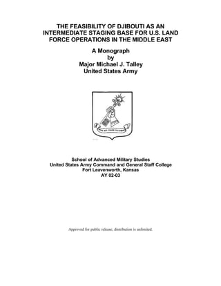 THE FEASIBILITY OF DJIBOUTI AS AN
INTERMEDIATE STAGING BASE FOR U.S. LAND
FORCE OPERATIONS IN THE MIDDLE EAST
A Monograph
by
Major Michael J. Talley
United States Army
School of Advanced Military Studies
United States Army Command and General Staff College
Fort Leavenworth, Kansas
AY 02-03
Approved for public release; distribution is unlimited.
 
