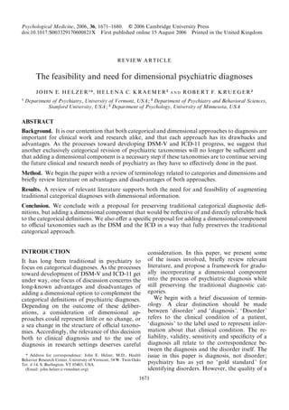 Psychological Medicine, 2006, 36, 1671–1680. f 2006 Cambridge University Press 
doi:10.1017/S003329170600821X First published online 15 August 2006 Printed in the United Kingdom 
REVIEW ARTICLE 
The feasibility and need for dimensional psychiatric diagnoses 
JOHN E. HELZER1*, HELENA C. KRAEMER2 
AND ROBERT F. KRUEGER3 
1 Department of Psychiatry, University of Vermont, USA; 2 Department of Psychiatry and Behavioral Sciences, 
Stanford University, USA; 3 Department of Psychology, University of Minnesota, USA 
ABSTRACT 
Background. It is our contention that both categorical and dimensional approaches to diagnosis are 
important for clinical work and research alike, and that each approach has its drawbacks and 
advantages. As the processes toward developing DSM-V and ICD-11 progress, we suggest that 
another exclusively categorical revision of psychiatric taxonomies will no longer be sufficient and 
that adding a dimensional component is a necessary step if these taxonomies are to continue serving 
the future clinical and research needs of psychiatry as they have so effectively done in the past. 
Method. We begin the paper with a review of terminology related to categories and dimensions and 
briefly review literature on advantages and disadvantages of both approaches. 
Results. A review of relevant literature supports both the need for and feasibility of augmenting 
traditional categorical diagnoses with dimensional information. 
Conclusion. We conclude with a proposal for preserving traditional categorical diagnostic defi-nitions, 
but adding a dimensional component that would be reflective of and directly referable back 
to the categorical definitions. We also offer a specific proposal for adding a dimensional component 
to official taxonomies such as the DSM and the ICD in a way that fully preserves the traditional 
categorical approach. 
INTRODUCTION 
It has long been traditional in psychiatry to 
focus on categorical diagnoses. As the processes 
toward development of DSM-V and ICD-11 get 
under way, one focus of discussion concerns the 
long-known advantages and disadvantages of 
adding a dimensional option to complement the 
categorical definitions of psychiatric diagnoses. 
Depending on the outcome of these deliber-ations, 
a consideration of dimensional ap-proaches 
could represent little or no change, or 
a sea change in the structure of official taxono-mies. 
Accordingly, the relevance of this decision 
both to clinical diagnosis and to the use of 
diagnosis in research settings deserves careful 
consideration. In this paper, we present some 
of the issues involved, briefly review relevant 
literature, and propose a framework for gradu-ally 
incorporating a dimensional component 
into the process of psychiatric diagnosis while 
still preserving the traditional diagnostic cat-egories. 
We begin with a brief discussion of termin-ology. 
A clear distinction should be made 
between ‘disorder ’ and ‘diagnosis ’. ‘Disorder’ 
refers to the clinical condition of a patient, 
‘diagnosis ’ to the label used to represent infor-mation 
about that clinical condition. The re-liability, 
validity, sensitivity and specificity of a 
diagnosis all relate to the correspondence be-tween 
the diagnosis and the disorder itself. The 
issue in this paper is diagnosis, not disorder; 
psychiatry has as yet no ‘gold standard’ for 
identifying disorders. However, the quality of a 
* Address for correspondence: John E. Helzer, M.D., Health 
Behavior Research Center, University of Vermont, 54W. Twin Oaks 
Ter. # 14, S. Burlington, VT 05403, USA. 
(Email: john.helzer@vtmednet.org) 
1671 
 