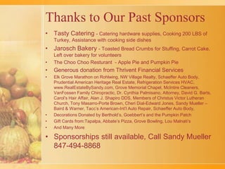 Thanks to Our Past Sponsors Tasty Catering - Catering hardware supplies, Cooking 200 LBS of Turkey, Assistance with cooking side dishesJarosch Bakery - Toasted Bread Crumbs for Stuffing, Carrot Cake,  Left over bakery for volunteersThe ChooChooResturant - Apple Pie and Pumpkin PieGenerous donation from Thrivent Financial ServicesElk Grove Marathon on Rohlwing, NW Village Realty, Schaeffer Auto Body, Prudential American Heritage Real Estate, Refrigeration Services HVAC, www.RealEstateBySandy.com, Grove Memorial Chapel, McIntire Cleaners, VanFossen Family Chiropractic, Dr. Cynthia Palmisano, Attorney, David G. Barts, Carol’s Hair Affair, Alan J. Shapiro DDS, Members of Christus Victor Lutheran Church, Tony Masarro-Porte Brown, Cheri Dial-Edward Jones, Sandy Mueller –Baird & Warner, Tacc’s American-Int’l Auto Repair, Schaeffer Auto Body, Decorations Donated by Berthold’s, Goebbert’s and the Pumpkin PatchGift Cards from:Tapalpa, Abbate’s Pizza, Grove Bowling, Lou Malnati’sAnd Many More Sponsorships still available, Call Sandy Mueller 847-494-8868