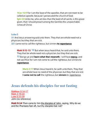 1Cor 15:9 For I am the least of the apostles, that am not meet to be
calledan apostle, because I persecutedthe church of God.
Eph 3:8 Unto me, who am less than the least of all saints, is this grace
given, that I should preach among the Gentiles the unsearchable
riches of Christ;
Luke 5
31 And Jesus answeringsaidunto them, They that are whole need not a
physician; but they that are sick.
32 I came not to call the righteous, but sinners to repentance.
Matt 9:12-13 12 But when Jesus heard that, he said unto them,
They that be whole need not a physician, but they that are sick.
13 But go ye and learn what that meaneth, I will have mercy, and
not sacrifice: for I am not come to call the righteous, but sinners to
repentance.
Mark 2:17 When Jesus heard it, he saith unto them, They that
are whole have no need of the physician, but they that are sick:
I came not to call the righteous, but sinners to repentance.
Jesus defends his disciples for not fasting
Matthew 9:14-17
Mark 2:18-22
Luke 5:33-39
John (no reference)
Matt 9:14 Then came to him the disciples of John, saying, Why do we
and the Pharisees fast oft, but thy disciples fast not?
 