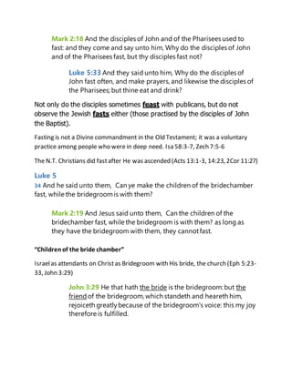 Mark 2:18 And the disciples of John and of the Pharisees used to
fast: and they come and say unto him, Why do the disciples of John
and of the Pharisees fast, but thy disciples fast not?
Luke 5:33 And they said unto him, Why do the disciples of
John fast often, and make prayers, and likewise the disciples of
the Pharisees; but thine eat and drink?
Not only do the disciples sometimes feast with publicans, but do not
observe the Jewish fasts either (those practised by the disciples of John
the Baptist).
Fasting is not a Divine commandment in the Old Testament; it was a voluntary
practice among people who were in deep need. Isa 58:3-7, Zech 7:5-6
The N.T. Christians did fastafter He was ascended (Acts 13:1-3, 14:23, 2Cor 11:27)
Luke 5
34 And he said unto them, Can ye make the children of the bridechamber
fast, while the bridegroomis with them?
Mark 2:19 And Jesus said unto them, Can the children of the
bridechamber fast, while the bridegroom is with them? as long as
they have the bridegroom with them, they cannotfast.
“Childrenof the bride chamber”
Israelas attendants on Christas Bridegroom with His bride, the church (Eph 5:23-
33, John 3:29)
John 3:29 He that hath the bride is the bridegroom: but the
friend of the bridegroom, which standeth and heareth him,
rejoiceth greatlybecause of the bridegroom's voice: this my joy
therefore is fulfilled.
 