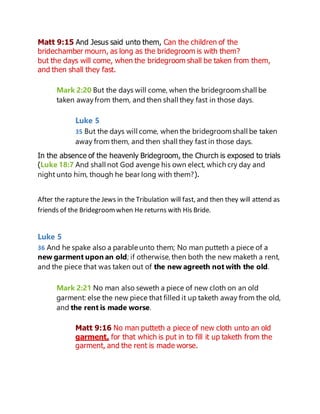 Matt 9:15 And Jesus said unto them, Can the children of the
bridechamber mourn, as long as the bridegroom is with them?
but the days will come, when the bridegroom shall be taken from them,
and then shall they fast.
Mark 2:20 But the days will come, when the bridegroomshall be
taken awayfrom them, and then shall they fast in those days.
Luke 5
35 But the days will come, when the bridegroomshall be taken
away from them, and then shall they fast in those days.
In the absence of the heavenly Bridegroom, the Church is exposed to trials
(Luke 18:7 And shall not God avenge his own elect, which cry day and
night unto him, though he bear long with them?).
After the rapture the Jews in the Tribulation will fast, and then they will attend as
friends of the Bridegroomwhen He returns with His Bride.
Luke 5
36 And he spake also a parable unto them; No man putteth a piece of a
new garment upon an old; if otherwise, then both the new maketh a rent,
and the piece that was taken out of the new agreeth not with the old.
Mark 2:21 No man also seweth a piece of new cloth on an old
garment: else the new piece that filled it up taketh away from the old,
and the rent is made worse.
Matt 9:16 No man putteth a piece of new cloth unto an old
garment, for that which is put in to fill it up taketh from the
garment, and the rent is made worse.
 