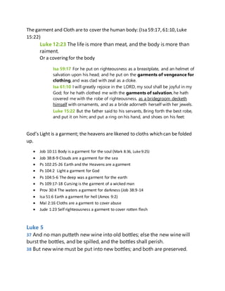 The garment and Cloth are to cover the human body: (Isa 59:17, 61:10,Luke
15:22)
Luke 12:23 The life is more than meat, and the body is more than
raiment.
Or a covering for the body
Isa 59:17 For he put on righteousness as a breastplate, and an helmet of
salvation upon his head; and he put on the garments of vengeance for
clothing, and was clad with zeal as a cloke.
Isa 61:10 I will greatly rejoice in the LORD, my soul shall be joyful in my
God; for he hath clothed me with the garments of salvation, he hath
covered me with the robe of righteousness, as a bridegroom decketh
himself with ornaments, and as a bride adorneth herself with her jewels.
Luke 15:22 But the father said to his servants, Bring forth the best robe,
and put it on him; and put a ring on his hand, and shoes on his feet:
God’s Light is a garment; the heavens are likened to cloths which can be folded
up.
 Job 10:11 Body is a garment for the soul (Mark 8:36, Luke 9:25)
 Job 38:8-9 Clouds are a garment for the sea
 Ps 102:25-26 Earth and the Heavens are a garment
 Ps 104:2 Light a garment for God
 Ps 104:5-6 The deep was a garment for the earth
 Ps 109:17-18 Cursing is the garment of a wicked man
 Prov 30:4 The waters a garment for darkness (Job 38:9-14
 Isa 51:6 Earth a garment for hell (Amos 9:2)
 Mal 2:16 Cloths are a garment to cover abuse
 Jude 1:23 Self righteousness a garment to cover rotten flesh
Luke 5
37 And no man putteth new wine into old bottles; else the new wine will
burst the bottles, and be spilled, and the bottles shall perish.
38 But new wine must be put into new bottles; and both are preserved.
 