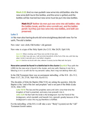 Mark 2:22 And no man putteth new wine into old bottles: else the
new wine doth burst the bottles, and the wine is spilled, and the
bottles will be marred: but new wine must be put into new bottles.
Matt 9:17 Neither do men put new wine into old bottles: else
the bottles break, and the wine runneth out, and the bottles
perish: but they put new wine into new bottles, and both are
preserved.
Luke 5
39 No man also havingdrunk old wine straightwaydesireth new: for he
saith, The old is better.
New wine= new cloth; Old bottles= old garment
New wine is a type of the Holy Spirit (Act 2:13, Mat 26:29, Eph 5:18)
Acts 2:13 Others mocking said, These men are full of new wine.
Matt 26:29 But I say unto you, I will not drink henceforth of this fruit of the vine, until that day
when I drink it new with you in my Father's kingdom.
Eph 5:18 And be not drunk with wine, wherein is excess; but be filled with the Spirit;
New wine cannot be found in a bottle but in the cluster (Isa 65:8 Thus saith the
LORD, As the new wine is found in the cluster, and one saith, Destroy it not; for a
blessing is in it: so will I do for my servants' sakes, that I may not destroy them all.)
In the Old Testament there was no permanent indwelling of the H.S. (Ex 31:3,
Num 11:17, 29, 27:18, Neh 9:30, Isa 63:11)
The disciples of John the Baptist (Mat 9:14) are asking the question. John the
Baptist is the “end of the law and prophets”and is not part of the Bride (Luke
16:16, John 3:29)
Luke 16:16 The law and the prophets were until John: since that time the
kingdom of God is preached, and every man presseth into it.
John 3:29 He that hath the bride is the bridegroom: but the friend of the
bridegroom, which standeth and heareth him, rejoiceth greatly because of the
bridegroom's voice: this my joy therefore is fulfilled.
For the indwelling of the H.S. it will take a new “Body”(system) not the “old”
Testament Jewish nation.
 