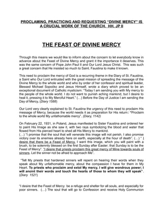 PROCLAMING, PRACTICING AND REQUESTING “DIVINE MERCY” IS
A CRUCIAL WORK OF THE CHURCH. HH. JP II
THE FEAST OF DIVINE MERCY
Through this means we would like to inform about the concern to let everybody know in
advance about the Feast of Divine Mercy and grant it the importance it deserves. This
was the same concern of Pope John Paul II and Our Lord Jesus Christ. This was such
a great concern that He insisted so much to Saint. Faustina to make it known.
This need to proclaim the mercy of God is a recurring theme in the Diary of St. Faustina,
a Saint who Our Lord entrusted with the great mission of spreading the message of the
Divine Mercy to the whole world and who by order of her confessor and spiritual leader,
Blessed Michael Sopoćko and Jesus Himself, wrote a diary which proved to be an
exceptional document of Catholic mysticism: “Today I am sending you with My mercy to
the people of the whole world. I do not want to punish aching mankind, but I desire to
heal it, pressing it to My Merciful Heart.” (…) Before the Day of Justice I am sending the
Day of Mercy. (Diary 1588)
Our Lord very clearly explained to St. Faustina the urgency of this need to proclaim His
message of Mercy, because the world needs it as preparation for His return: “Proclaim
to the whole world My unfathomable mercy”. (Diary, 1142)
On February 22, 1931, in Poland, Jesus manifested to Sister Faustina and ordered her
to paint His Image as she saw it, with two rays symbolizing the blood and water that
flowed from His pierced heart to shed all His Mercy to mankind.
(…) “I promise that the soul that will venerate this image will not perish. I also promise
victory over its enemies already here on earth, especially at the hour of death”. (…) “ I
desire that there be a Feast of Mercy. I want this image, which you will paint with a
brush, to be solemnly blessed on the first Sunday after Easter; that Sunday is to be the
Feast of Mercy”. “I desire that priests proclaim this great mercy of Mine towards souls of
sinners. Let the sinner not be afraid to approach Me”.
“Tell My priests that hardened sinners will repent on hearing their words when they
speak about My unfathomable mercy, about the compassion I have for them in My
Heart. To priests who proclaim and extol My mercy, I will give wondrous power; I
will anoint their words and touch the hearts of those to whom they will speak”.
(Diary 1521)
“I desire that the Feast of Mercy be a refuge and shelter for all souls, and especially for
poor sinners. (…) The soul that will go to Confession and receive Holy Communion
 