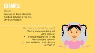 EXAMPLE
News:
Senators hit double standards,
‘band-aid’ solutions a year into
COVID-19 lockdown
What’s the story behind “the story”?
• Thriving businesses during last
year’s lockdown
• Breakout vloggers who rose to
fame during the lockdown
• Noel and Minda: Love in the time
of COVID-19
 