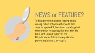 To help solve the alleged reading crisis
among public schools nationwide, San
Jose Integrated School took stand against
the common misconception that the “No
Child Left Behind” policy of the
Department of Education equates to
promoting learners en masse.
NEWS or FEATURE?
 