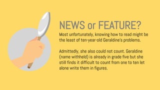 Most unfortunately, knowing how to read might be
the least of ten-year-old Geraldine’s problems.
Admittedly, she also could not count. Geraldine
(name withheld) is already in grade five but she
still finds it difficult to count from one to ten let
alone write them in figures.
NEWS or FEATURE?
 