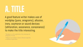 A good feature writer makes use of
wordplay (puns, anagrams), allusion,
irony, oxymoron or sound devices
(alliteration, assonance, consonance)
to make the title interesting.
a. TITLE
*Wordplay is a witty exploitation of the meanings and
ambiguities of words
**Allusion is an implied or indirect reference especially
in literature or pop culture
 