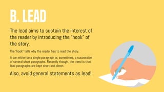 The lead aims to sustain the interest of
the reader by introducing the “hook” of
the story.
The “hook” tells why the reader has to read the story.
It can either be a single paragraph or, sometimes, a succession
of several short paragraphs. Recently though, the trend is that
lead paragraphs are kept short and direct.
Also, avoid general statements as lead!
B. LEAD
 