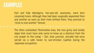 EXAMPLES
Karl and Kyle Mandigma, ten-year-old Josenians, were born
conjoined twins. Although they had been surgically separated from
one another as soon as their mom birthed them, they promise to
“stick to one another” forever.
The often overlooked Pamintahan area, the now grimy and smelly
slope that most have only come to know as a shortcut from the
city proper to the Latag – San Jose junction, actually had once
served as a safe haven to war-stricken Lipeños during the
Japanese occupation.
 