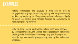 EXAMPLES
Habang rumaragasa ang ‘Buyayao’ o malalakas na alon sa
nangagsi-angklang mga bato sa baybayin ng isla, nang-aanyaya ang
kariktan ng paraisong ito. Kung anong ambang daluyong at ligalig
ng dagat sa paligid, siya namang hinahon ng pamumuhay sa
natatagong isla ng Buyayao.
Balot ng dilim, tanging ang liwanag mula sa gasera ang gabay ng
12 taong gulang na si John Michael Ilao sa pagsasagot ng kanyang
takdang-aralin. Batid niya na mahaba pa ang gabi. Gayunpaman,
alam din niya na may dalang pag-asa ang kaunting ilaw na kanyang
kaagapay.
 