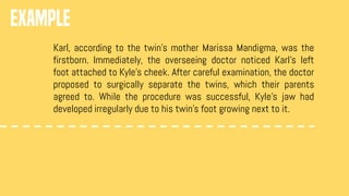 EXAMPLE
Karl, according to the twin’s mother Marissa Mandigma, was the
firstborn. Immediately, the overseeing doctor noticed Karl’s left
foot attached to Kyle’s cheek. After careful examination, the doctor
proposed to surgically separate the twins, which their parents
agreed to. While the procedure was successful, Kyle’s jaw had
developed irregularly due to his twin’s foot growing next to it.
 