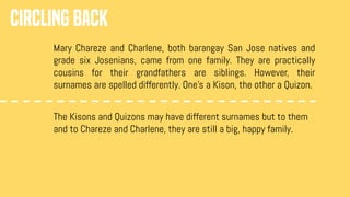 CIRCLING BACK
Mary Chareze and Charlene, both barangay San Jose natives and
grade six Josenians, came from one family. They are practically
cousins for their grandfathers are siblings. However, their
surnames are spelled differently. One’s a Kison, the other a Quizon.
The Kisons and Quizons may have different surnames but to them
and to Chareze and Charlene, they are still a big, happy family.
 