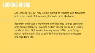 LOOKING AHEAD
San Joseng “patay” may sound morbid to visitors and travellers
but to the truest of Josenians, it sounds more like home.
Recently, there was a movement in the locality to urge people to
stop calling Barangay San Jose as San Joseng patay as it usually
terrify visitors. “Buhay na buhay ang imahe ni San Jose, ‘yung
patron ng barangay, dito sa atin dahil masisipag at matyatyaga
ang mga taga-rito.
 