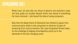 SPREADING OUT
While most 10 year-olds are afraid of ghosts and monsters under
the bed, grade six student Mayeth Gaito was afraid of something
far more irrational – she feared the idea of using computers
Now that the Department of Education has shifted its gears from
communication skills to the computers to advance its goal of
producing 21st century learners, San Jose Integrated School takes
on the challenge of helping more Mayeths catch up to the
demands of the fast-changing world.
 