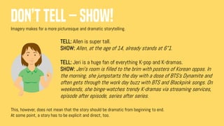Don’t tell – show!
Imagery makes for a more picturesque and dramatic storytelling.
This, however, does not mean that the story should be dramatic from beginning to end.
At some point, a story has to be explicit and direct, too.
TELL: Allen is super tall.
SHOW: Allen, at the age of 14, already stands at 6”1.
TELL: Jeri is a huge fan of everything K-pop and K-dramas.
SHOW: Jeri’s room is filled to the brim with posters of Korean oppas. In
the morning, she jumpstarts the day with a dose of BTS’s Dynamite and
often gets through the work day buzz with BTS and Blackpink songs. On
weekends, she binge-watches trendy K-dramas via streaming services,
episode after episode, series after series.
 