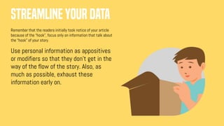 Streamline your data
Remember that the readers initially took notice of your article
because of the “hook”, focus only on information that talk about
the “hook” of your story.
Use personal information as appositives
or modifiers so that they don’t get in the
way of the flow of the story. Also, as
much as possible, exhaust these
information early on.
 