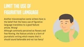 Limit the use of
figurative language
Another misconception some writers have is
the belief that the heavy use of figurative
language translates to a good feature
article. Wrong!
Although commonly perceived as flowery and
free-flowing, the feature article is a form of
journalistic writing which means that it
should sound believable and not too fancy!
 