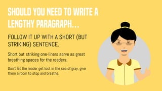 Should you need to write a
lengthy paragraph…
FOLLOW IT UP WITH A SHORT (BUT
STRIKING) SENTENCE.
Short but striking one-liners serve as great
breathing spaces for the readers.
Don’t let the reader get lost in the sea of gray, give
them a room to stop and breathe.
 