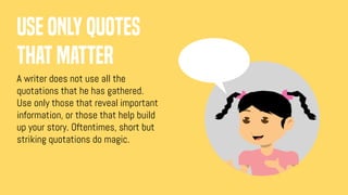 Use only quotes
that matter
A writer does not use all the
quotations that he has gathered.
Use only those that reveal important
information, or those that help build
up your story. Oftentimes, short but
striking quotations do magic.
 