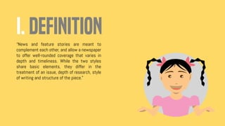 I. DEFINITION
“News and feature stories are meant to
complement each other, and allow a newspaper
to offer well-rounded coverage that varies in
depth and timeliness. While the two styles
share basic elements, they differ in the
treatment of an issue, depth of research, style
of writing and structure of the piece.”
 