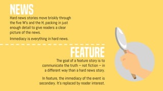 Hard news stories move briskly through
the five W's and the H, packing in just
enough detail to give readers a clear
picture of the news.
Immediacy is everything in hard news.
The goal of a feature story is to
communicate the truth – not fiction – in
a different way than a hard news story.
In feature, the immediacy of the event is
secondary. It's replaced by reader interest.
NEWS
FEATURE
 