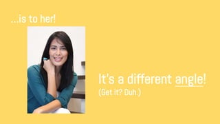 …is to her!
It’s a different angle!
(Get it? Duh.)
 