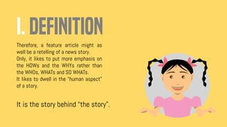 I. DEFINITION
Therefore, a feature article might as
well be a retelling of a news story.
Only, it likes to put more emphasis on
the HOWs and the WHYs rather than
the WHOs, WHATs and SO WHATs.
It likes to dwell in the “human aspect”
of a story.
It is the story behind “the story”.
 