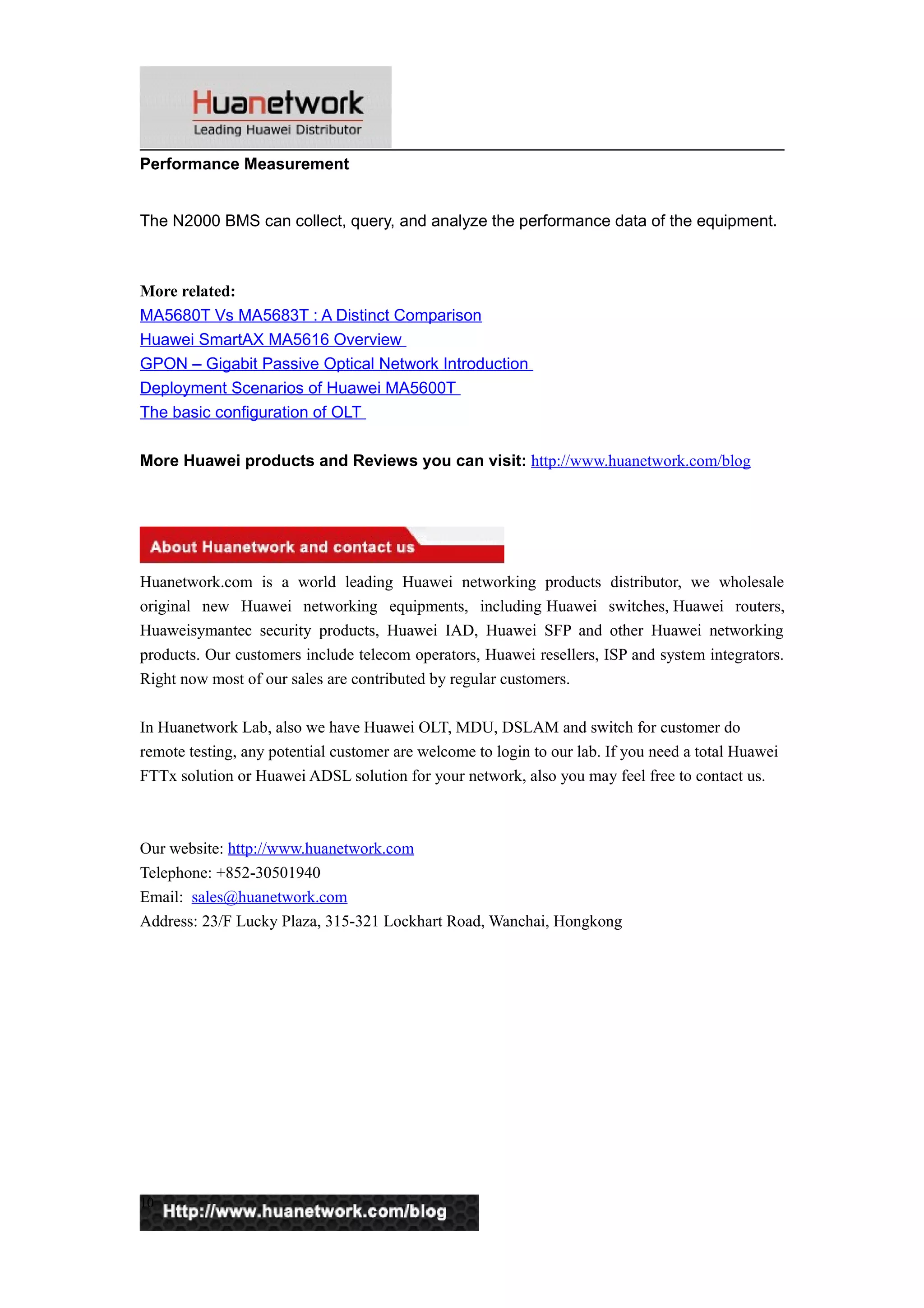Performance Measurement
The N2000 BMS can collect, query, and analyze the performance data of the equipment.
More related:
MA5680T Vs MA5683T : A Distinct Comparison
Huawei SmartAX MA5616 Overview
GPON – Gigabit Passive Optical Network Introduction
Deployment Scenarios of Huawei MA5600T
The basic configuration of OLT
More Huawei products and Reviews you can visit: http://www.huanetwork.com/blog
Huanetwork.com is a world leading Huawei networking products distributor, we wholesale
original new Huawei networking equipments, including Huawei switches, Huawei routers,
Huaweisymantec security products, Huawei IAD, Huawei SFP and other Huawei networking
products. Our customers include telecom operators, Huawei resellers, ISP and system integrators.
Right now most of our sales are contributed by regular customers.
In Huanetwork Lab, also we have Huawei OLT, MDU, DSLAM and switch for customer do
remote testing, any potential customer are welcome to login to our lab. If you need a total Huawei
FTTx solution or Huawei ADSL solution for your network, also you may feel free to contact us.
Our website: http://www.huanetwork.com
Telephone: +852-30501940
Email: sales@huanetwork.com
Address: 23/F Lucky Plaza, 315-321 Lockhart Road, Wanchai, Hongkong
10
 