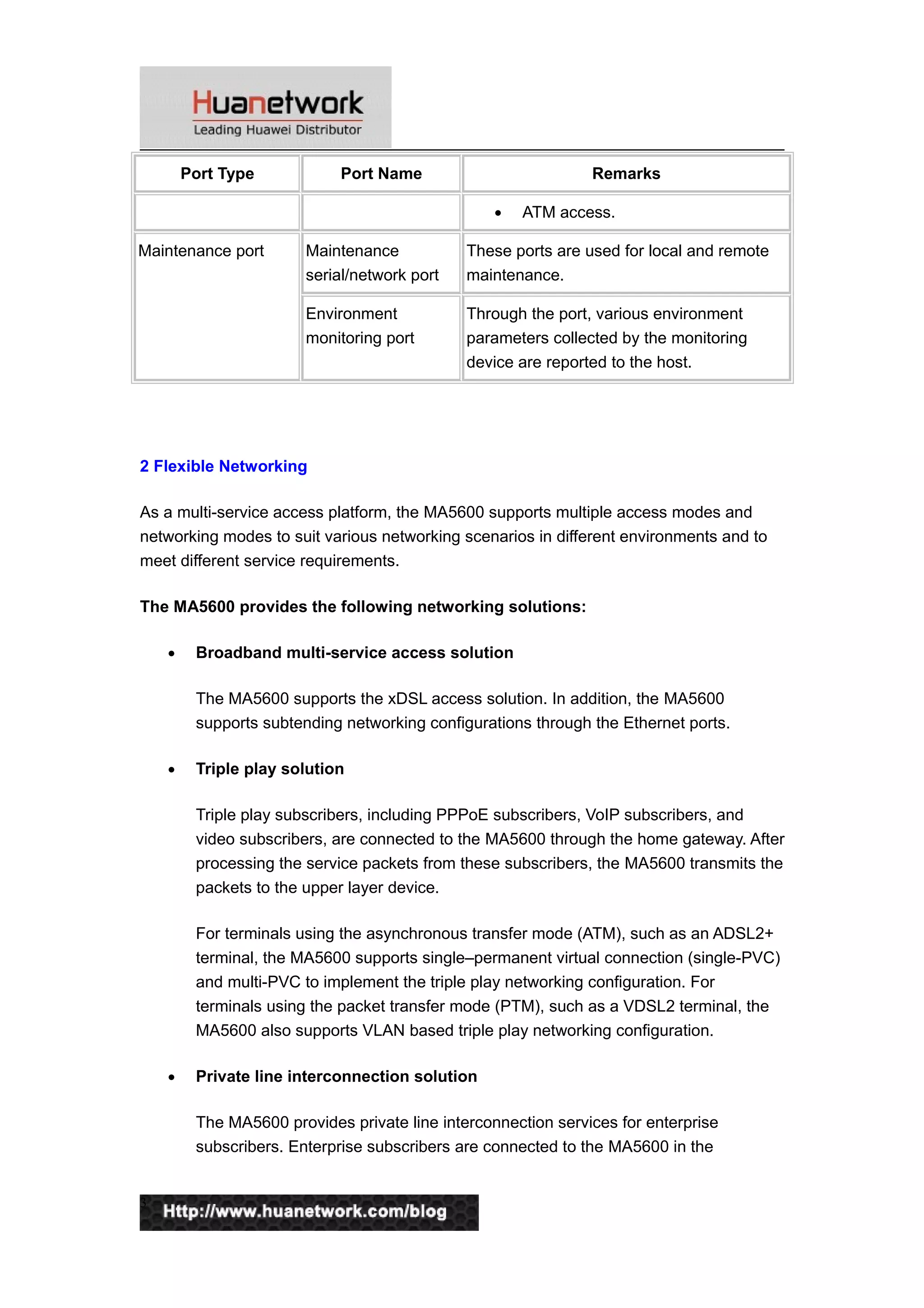 Port Type Port Name Remarks
• ATM access.
Maintenance port Maintenance
serial/network port
These ports are used for local and remote
maintenance.
Environment
monitoring port
Through the port, various environment
parameters collected by the monitoring
device are reported to the host.
2 Flexible Networking
As a multi-service access platform, the MA5600 supports multiple access modes and
networking modes to suit various networking scenarios in different environments and to
meet different service requirements.
The MA5600 provides the following networking solutions:
• Broadband multi-service access solution
The MA5600 supports the xDSL access solution. In addition, the MA5600
supports subtending networking configurations through the Ethernet ports.
• Triple play solution
Triple play subscribers, including PPPoE subscribers, VoIP subscribers, and
video subscribers, are connected to the MA5600 through the home gateway. After
processing the service packets from these subscribers, the MA5600 transmits the
packets to the upper layer device.
For terminals using the asynchronous transfer mode (ATM), such as an ADSL2+
terminal, the MA5600 supports single–permanent virtual connection (single-PVC)
and multi-PVC to implement the triple play networking configuration. For
terminals using the packet transfer mode (PTM), such as a VDSL2 terminal, the
MA5600 also supports VLAN based triple play networking configuration.
• Private line interconnection solution
The MA5600 provides private line interconnection services for enterprise
subscribers. Enterprise subscribers are connected to the MA5600 in the
3
 