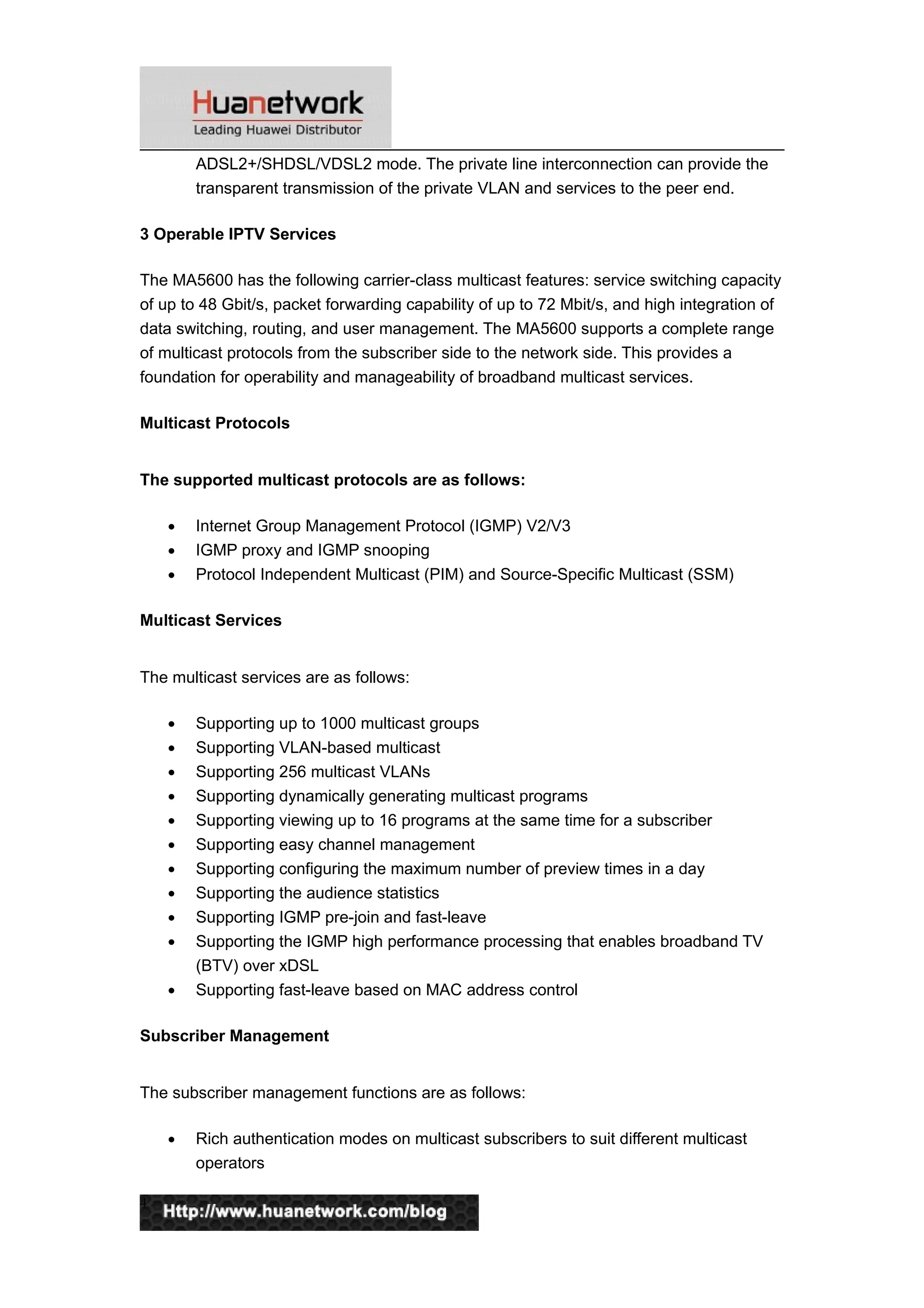 ADSL2+/SHDSL/VDSL2 mode. The private line interconnection can provide the
transparent transmission of the private VLAN and services to the peer end.
3 Operable IPTV Services
The MA5600 has the following carrier-class multicast features: service switching capacity
of up to 48 Gbit/s, packet forwarding capability of up to 72 Mbit/s, and high integration of
data switching, routing, and user management. The MA5600 supports a complete range
of multicast protocols from the subscriber side to the network side. This provides a
foundation for operability and manageability of broadband multicast services.
Multicast Protocols
The supported multicast protocols are as follows:
• Internet Group Management Protocol (IGMP) V2/V3
• IGMP proxy and IGMP snooping
• Protocol Independent Multicast (PIM) and Source-Specific Multicast (SSM)
Multicast Services
The multicast services are as follows:
• Supporting up to 1000 multicast groups
• Supporting VLAN-based multicast
• Supporting 256 multicast VLANs
• Supporting dynamically generating multicast programs
• Supporting viewing up to 16 programs at the same time for a subscriber
• Supporting easy channel management
• Supporting configuring the maximum number of preview times in a day
• Supporting the audience statistics
• Supporting IGMP pre-join and fast-leave
• Supporting the IGMP high performance processing that enables broadband TV
(BTV) over xDSL
• Supporting fast-leave based on MAC address control
Subscriber Management
The subscriber management functions are as follows:
• Rich authentication modes on multicast subscribers to suit different multicast
operators
4
 