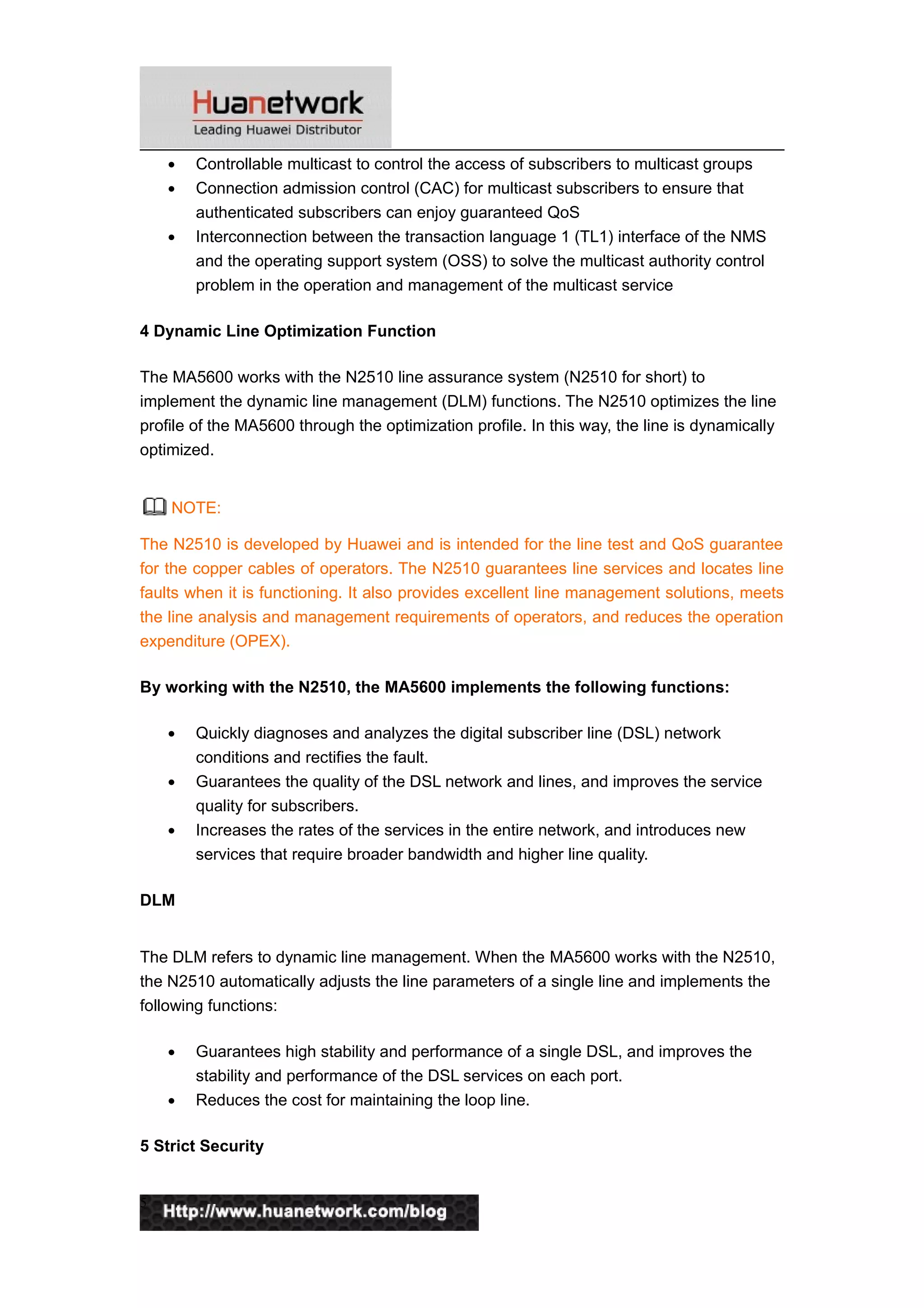 • Controllable multicast to control the access of subscribers to multicast groups
• Connection admission control (CAC) for multicast subscribers to ensure that
authenticated subscribers can enjoy guaranteed QoS
• Interconnection between the transaction language 1 (TL1) interface of the NMS
and the operating support system (OSS) to solve the multicast authority control
problem in the operation and management of the multicast service
4 Dynamic Line Optimization Function
The MA5600 works with the N2510 line assurance system (N2510 for short) to
implement the dynamic line management (DLM) functions. The N2510 optimizes the line
profile of the MA5600 through the optimization profile. In this way, the line is dynamically
optimized.
NOTE:
The N2510 is developed by Huawei and is intended for the line test and QoS guarantee
for the copper cables of operators. The N2510 guarantees line services and locates line
faults when it is functioning. It also provides excellent line management solutions, meets
the line analysis and management requirements of operators, and reduces the operation
expenditure (OPEX).
By working with the N2510, the MA5600 implements the following functions:
• Quickly diagnoses and analyzes the digital subscriber line (DSL) network
conditions and rectifies the fault.
• Guarantees the quality of the DSL network and lines, and improves the service
quality for subscribers.
• Increases the rates of the services in the entire network, and introduces new
services that require broader bandwidth and higher line quality.
DLM
The DLM refers to dynamic line management. When the MA5600 works with the N2510,
the N2510 automatically adjusts the line parameters of a single line and implements the
following functions:
• Guarantees high stability and performance of a single DSL, and improves the
stability and performance of the DSL services on each port.
• Reduces the cost for maintaining the loop line.
5 Strict Security
5
 