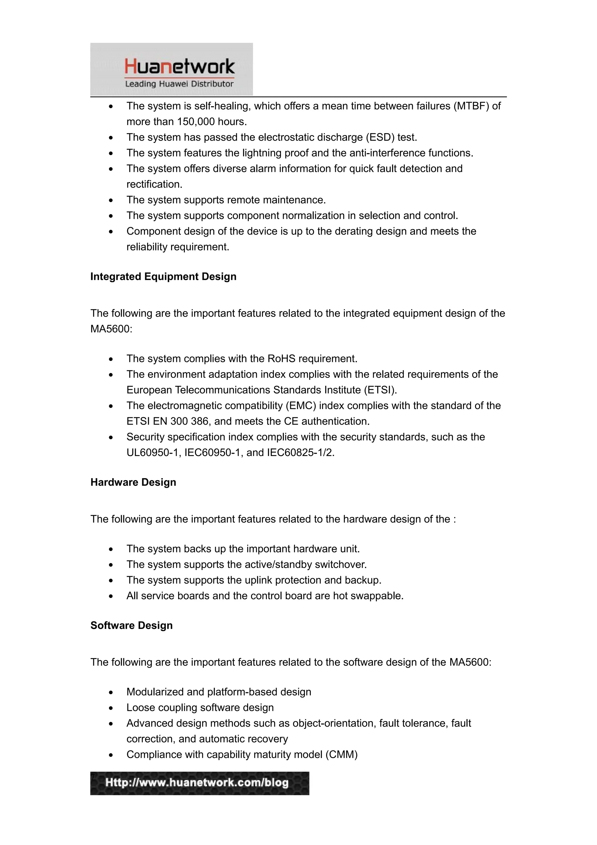 • The system is self-healing, which offers a mean time between failures (MTBF) of
more than 150,000 hours.
• The system has passed the electrostatic discharge (ESD) test.
• The system features the lightning proof and the anti-interference functions.
• The system offers diverse alarm information for quick fault detection and
rectification.
• The system supports remote maintenance.
• The system supports component normalization in selection and control.
• Component design of the device is up to the derating design and meets the
reliability requirement.
Integrated Equipment Design
The following are the important features related to the integrated equipment design of the
MA5600:
• The system complies with the RoHS requirement.
• The environment adaptation index complies with the related requirements of the
European Telecommunications Standards Institute (ETSI).
• The electromagnetic compatibility (EMC) index complies with the standard of the
ETSI EN 300 386, and meets the CE authentication.
• Security specification index complies with the security standards, such as the
UL60950-1, IEC60950-1, and IEC60825-1/2.
Hardware Design
The following are the important features related to the hardware design of the :
• The system backs up the important hardware unit.
• The system supports the active/standby switchover.
• The system supports the uplink protection and backup.
• All service boards and the control board are hot swappable.
Software Design
The following are the important features related to the software design of the MA5600:
• Modularized and platform-based design
• Loose coupling software design
• Advanced design methods such as object-orientation, fault tolerance, fault
correction, and automatic recovery
• Compliance with capability maturity model (CMM)
7
 