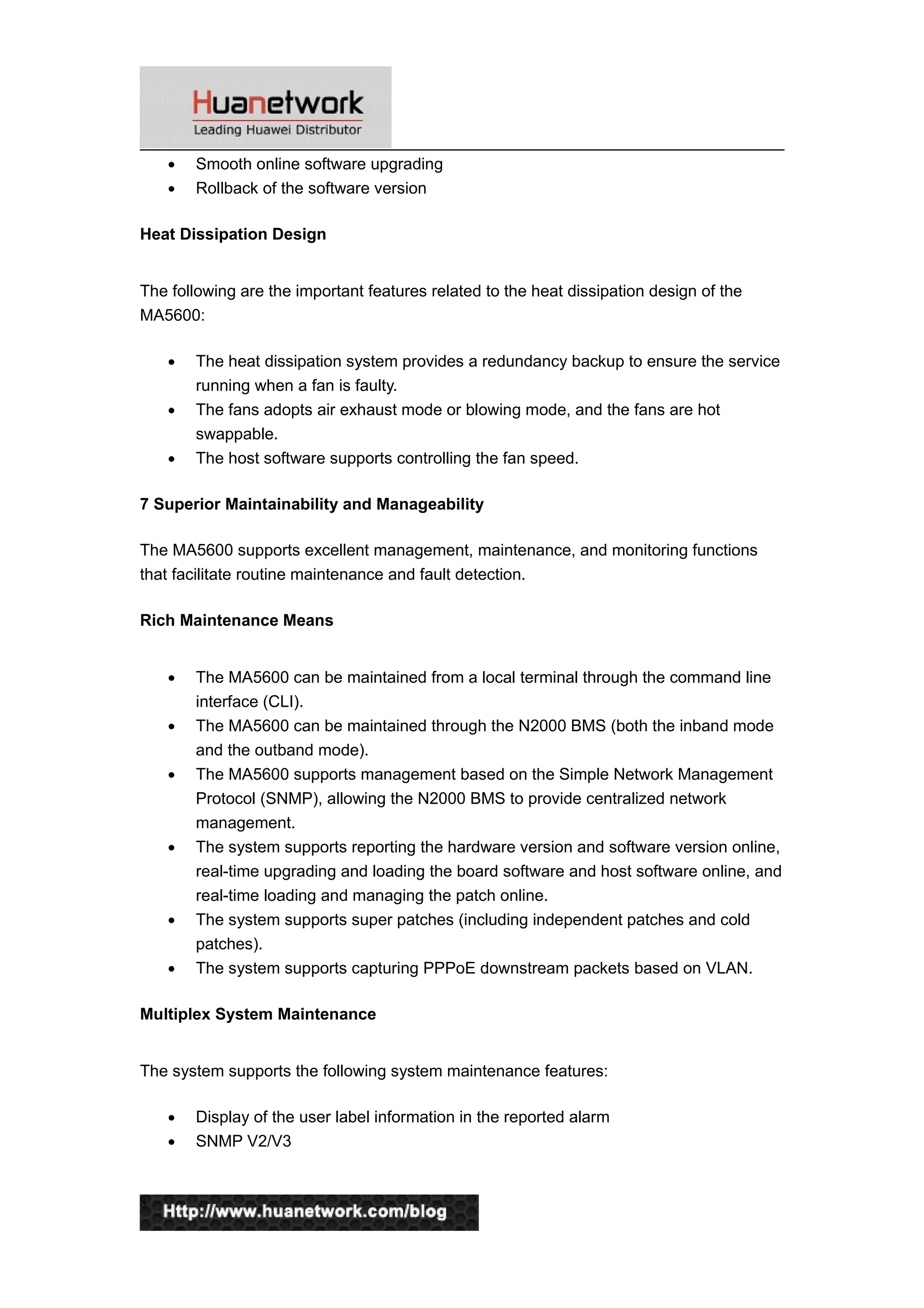 • Smooth online software upgrading
• Rollback of the software version
Heat Dissipation Design
The following are the important features related to the heat dissipation design of the
MA5600:
• The heat dissipation system provides a redundancy backup to ensure the service
running when a fan is faulty.
• The fans adopts air exhaust mode or blowing mode, and the fans are hot
swappable.
• The host software supports controlling the fan speed.
7 Superior Maintainability and Manageability
The MA5600 supports excellent management, maintenance, and monitoring functions
that facilitate routine maintenance and fault detection.
Rich Maintenance Means
• The MA5600 can be maintained from a local terminal through the command line
interface (CLI).
• The MA5600 can be maintained through the N2000 BMS (both the inband mode
and the outband mode).
• The MA5600 supports management based on the Simple Network Management
Protocol (SNMP), allowing the N2000 BMS to provide centralized network
management.
• The system supports reporting the hardware version and software version online,
real-time upgrading and loading the board software and host software online, and
real-time loading and managing the patch online.
• The system supports super patches (including independent patches and cold
patches).
• The system supports capturing PPPoE downstream packets based on VLAN.
Multiplex System Maintenance
The system supports the following system maintenance features:
• Display of the user label information in the reported alarm
• SNMP V2/V3
8
 