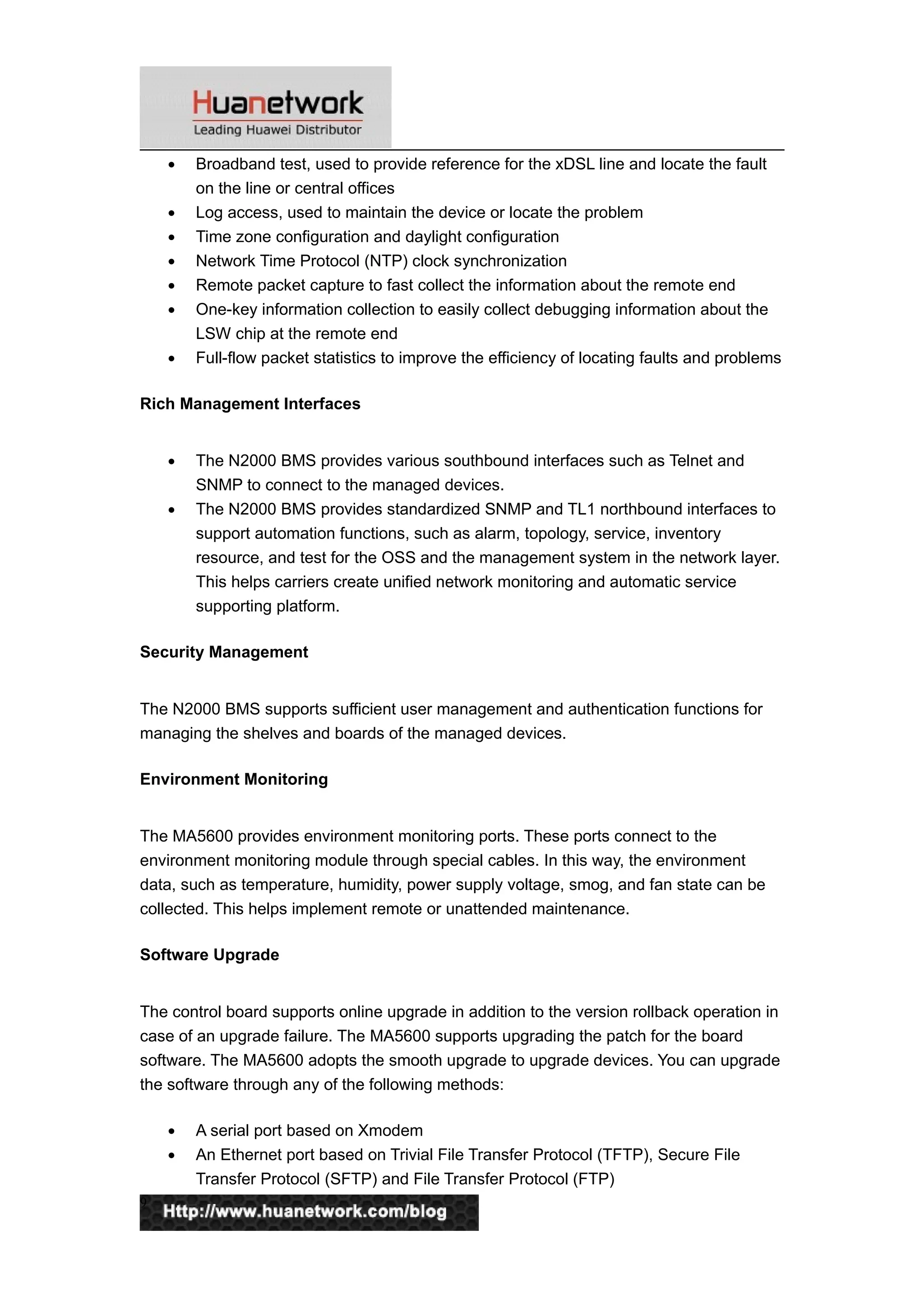 • Broadband test, used to provide reference for the xDSL line and locate the fault
on the line or central offices
• Log access, used to maintain the device or locate the problem
• Time zone configuration and daylight configuration
• Network Time Protocol (NTP) clock synchronization
• Remote packet capture to fast collect the information about the remote end
• One-key information collection to easily collect debugging information about the
LSW chip at the remote end
• Full-flow packet statistics to improve the efficiency of locating faults and problems
Rich Management Interfaces
• The N2000 BMS provides various southbound interfaces such as Telnet and
SNMP to connect to the managed devices.
• The N2000 BMS provides standardized SNMP and TL1 northbound interfaces to
support automation functions, such as alarm, topology, service, inventory
resource, and test for the OSS and the management system in the network layer.
This helps carriers create unified network monitoring and automatic service
supporting platform.
Security Management
The N2000 BMS supports sufficient user management and authentication functions for
managing the shelves and boards of the managed devices.
Environment Monitoring
The MA5600 provides environment monitoring ports. These ports connect to the
environment monitoring module through special cables. In this way, the environment
data, such as temperature, humidity, power supply voltage, smog, and fan state can be
collected. This helps implement remote or unattended maintenance.
Software Upgrade
The control board supports online upgrade in addition to the version rollback operation in
case of an upgrade failure. The MA5600 supports upgrading the patch for the board
software. The MA5600 adopts the smooth upgrade to upgrade devices. You can upgrade
the software through any of the following methods:
• A serial port based on Xmodem
• An Ethernet port based on Trivial File Transfer Protocol (TFTP), Secure File
Transfer Protocol (SFTP) and File Transfer Protocol (FTP)
9
 