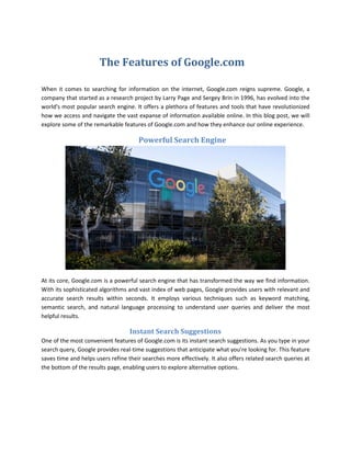 The Features of Google.com
When it comes to searching for information on the internet, Google.com reigns supreme. Google, a
company that started as a research project by Larry Page and Sergey Brin in 1996, has evolved into the
world's most popular search engine. It offers a plethora of features and tools that have revolutionized
how we access and navigate the vast expanse of information available online. In this blog post, we will
explore some of the remarkable features of Google.com and how they enhance our online experience.
Powerful Search Engine
At its core, Google.com is a powerful search engine that has transformed the way we find information.
With its sophisticated algorithms and vast index of web pages, Google provides users with relevant and
accurate search results within seconds. It employs various techniques such as keyword matching,
semantic search, and natural language processing to understand user queries and deliver the most
helpful results.
Instant Search Suggestions
One of the most convenient features of Google.com is its instant search suggestions. As you type in your
search query, Google provides real-time suggestions that anticipate what you're looking for. This feature
saves time and helps users refine their searches more effectively. It also offers related search queries at
the bottom of the results page, enabling users to explore alternative options.
 