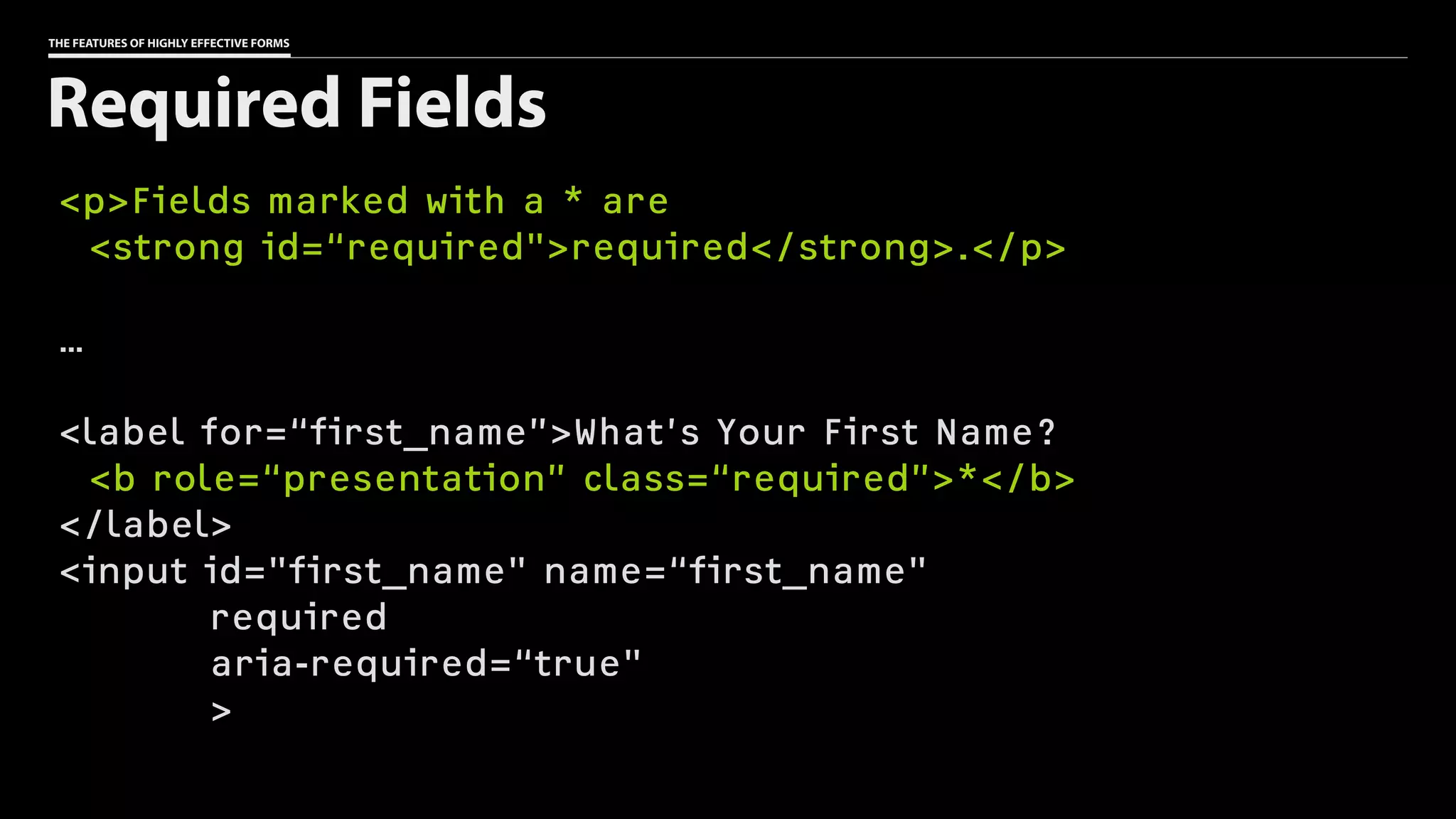 THE FEATURES OF HIGHLY EFFECTIVE FORMS
<p>Fields marked with a * are
<strong id=“required">required</strong>.</p>
…
<label for=“first_name”>What’s Your First Name?
<b role=“presentation” class=“required”>*</b>
</label>
<input id="first_name" name=“first_name"
required
aria-required=“true"
>
Required Fields
 