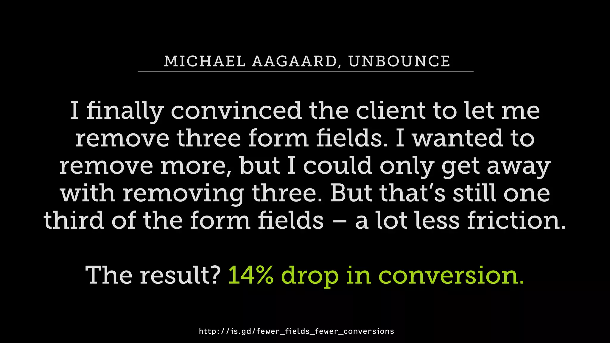 MICHAEL AAGAARD, UNBOUNCE
I ﬁnally convinced the client to let me
remove three form ﬁelds. I wanted to 
remove more, but I could only get away  
with removing three. But that’s still one  
third of the form ﬁelds – a lot less friction.
The result? 14% drop in conversion.
http://is.gd/fewer_fields_fewer_conversions
 
