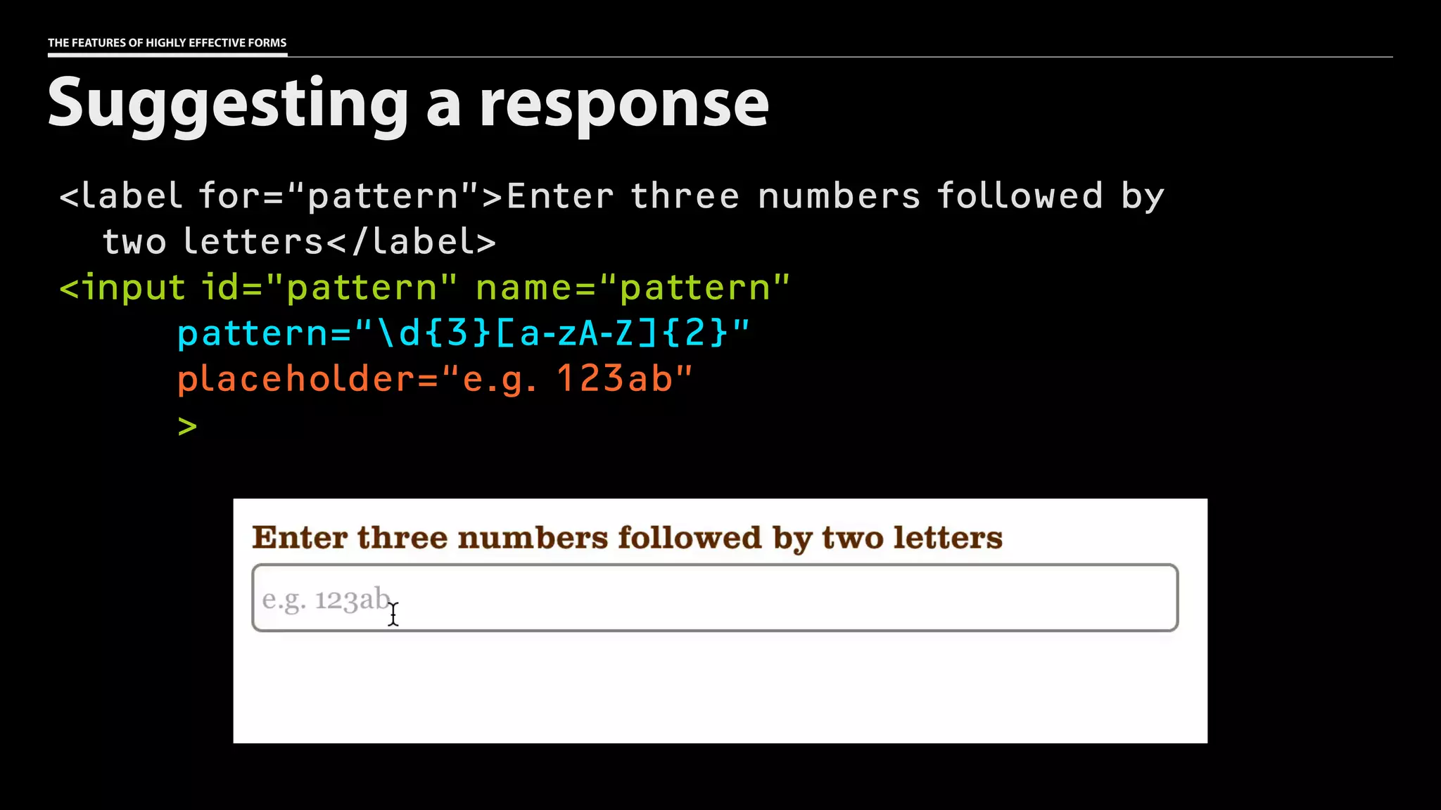 THE FEATURES OF HIGHLY EFFECTIVE FORMS
<label for=“pattern”>Enter three numbers followed by 
two letters</label>
<input id="pattern" name=“pattern”
pattern=“d{3}[a-zA-Z]{2}”
placeholder=“e.g. 123ab”
>
Suggesting a response
 
