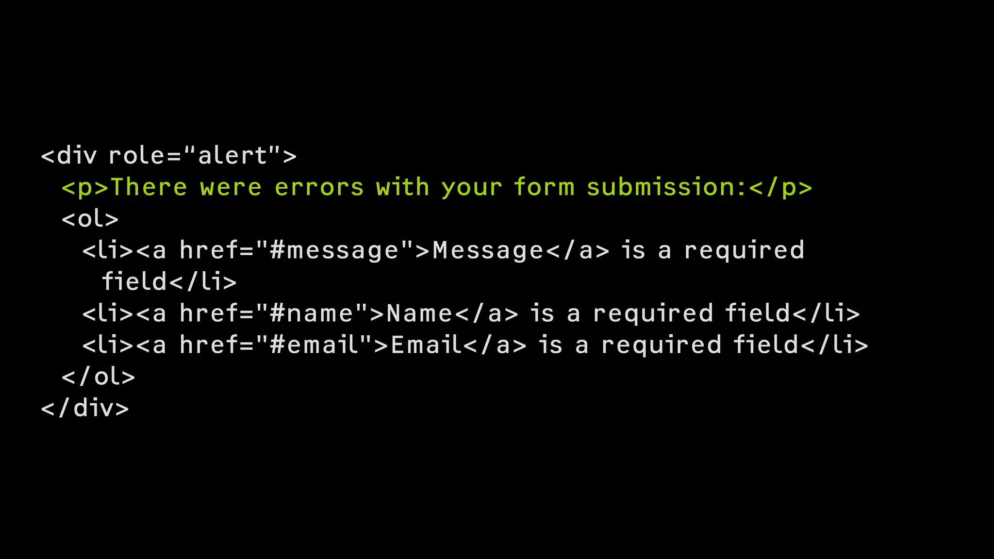 <div role=“alert”>
<p>There were errors with your form submission:</p>
<ol>
<li><a href="#message">Message</a> is a required  
field</li>
<li><a href="#name">Name</a> is a required field</li>
<li><a href="#email">Email</a> is a required field</li>
</ol>
</div>
 