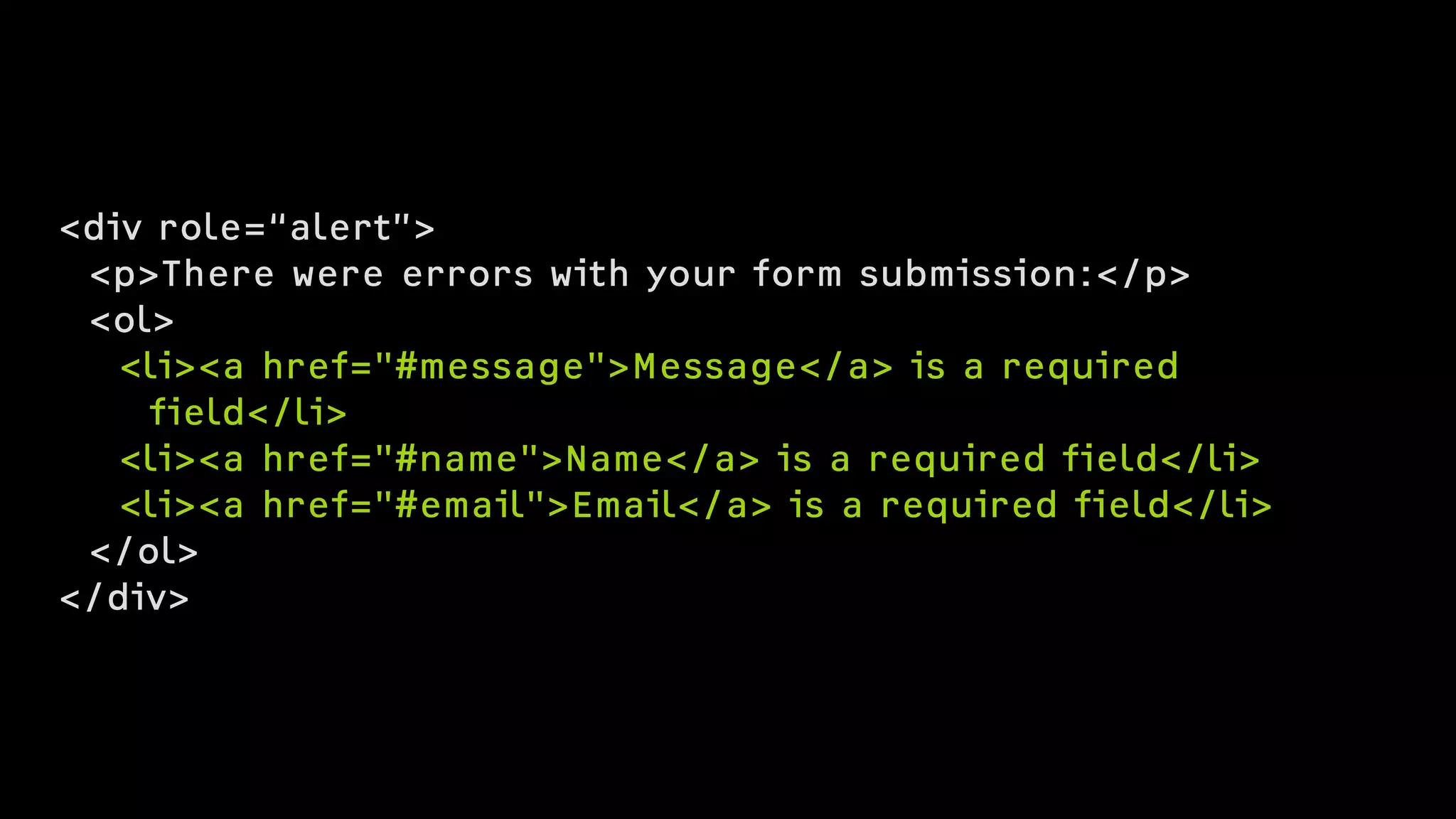 <div role=“alert”>
<p>There were errors with your form submission:</p>
<ol>
<li><a href="#message">Message</a> is a required  
field</li>
<li><a href="#name">Name</a> is a required field</li>
<li><a href="#email">Email</a> is a required field</li>
</ol>
</div>
 