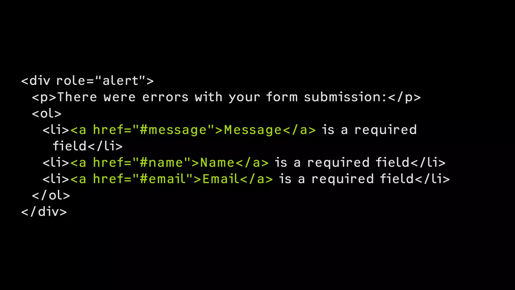 <div role=“alert”>
<p>There were errors with your form submission:</p>
<ol>
<li><a href="#message">Message</a> is a required  
field</li>
<li><a href="#name">Name</a> is a required field</li>
<li><a href="#email">Email</a> is a required field</li>
</ol>
</div>
 