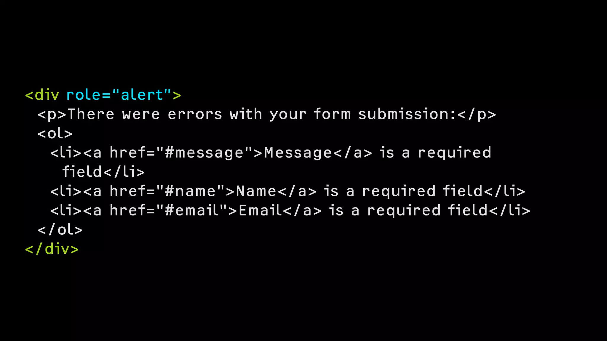 <div role=“alert”>
<p>There were errors with your form submission:</p>
<ol>
<li><a href="#message">Message</a> is a required  
field</li>
<li><a href="#name">Name</a> is a required field</li>
<li><a href="#email">Email</a> is a required field</li>
</ol>
</div>
 