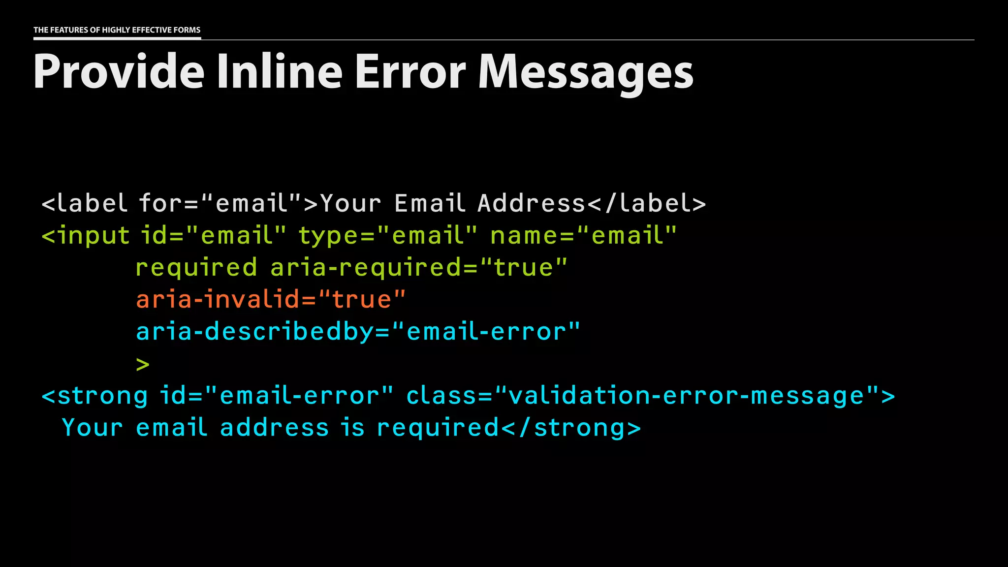 THE FEATURES OF HIGHLY EFFECTIVE FORMS
<label for=“email”>Your Email Address</label>
<input id="email" type="email" name=“email"
required aria-required=“true”
aria-invalid=“true”
aria-describedby=“email-error"
>
<strong id="email-error" class=“validation-error-message">
Your email address is required</strong>
Provide Inline Error Messages
 