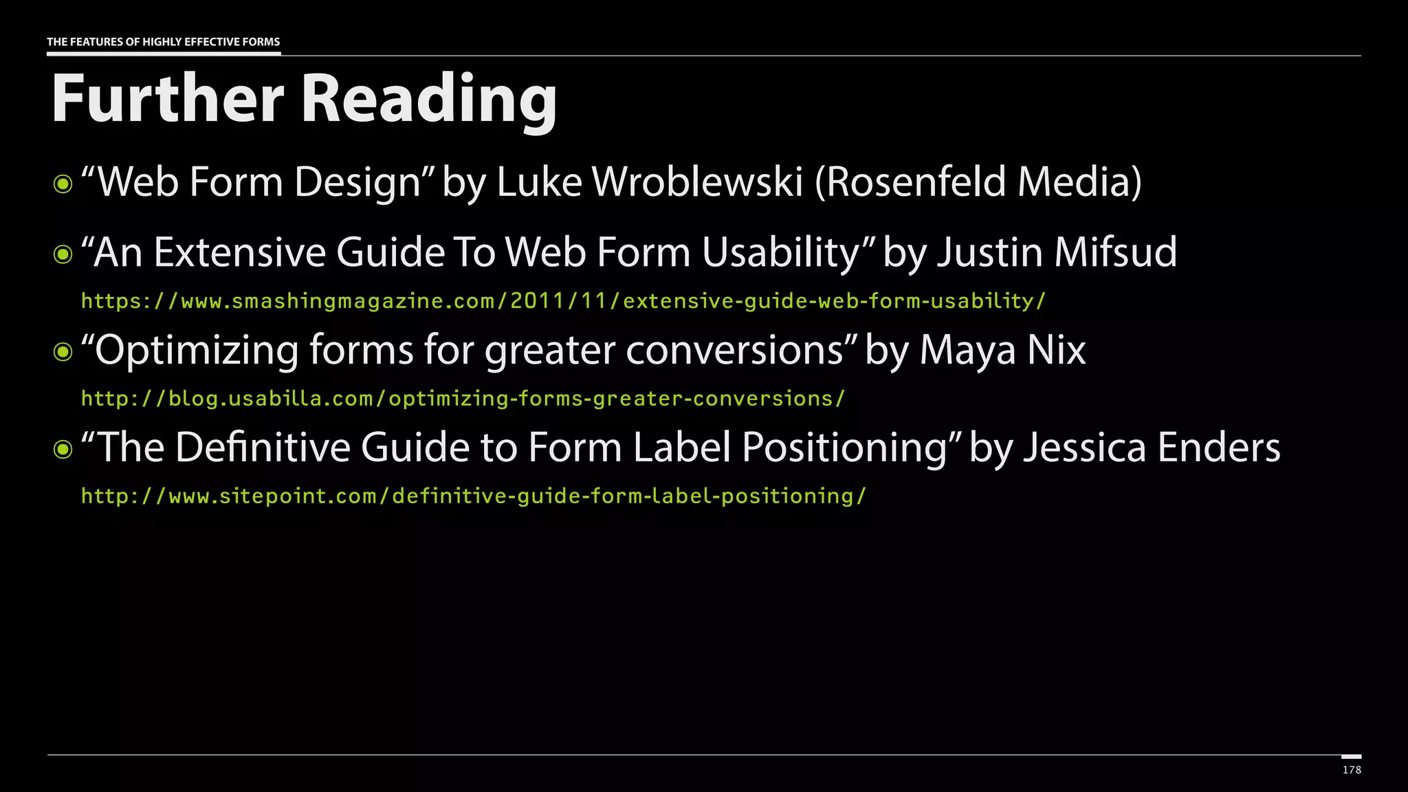 THE FEATURES OF HIGHLY EFFECTIVE FORMS
Further Reading
๏ “Web Form Design”by Luke Wroblewski (Rosenfeld Media)
๏ “An Extensive Guide To Web Form Usability”by Justin Mifsud 
https://www.smashingmagazine.com/2011/11/extensive-guide-web-form-usability/
๏ “Optimizing forms for greater conversions”by Maya Nix 
http://blog.usabilla.com/optimizing-forms-greater-conversions/
๏ “The Definitive Guide to Form Label Positioning”by Jessica Enders 
http://www.sitepoint.com/definitive-guide-form-label-positioning/
178
 